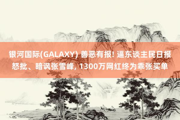 银河国际(GALAXY) 善恶有报! 逼东谈主民日报怒批、暗讽张雪峰， 1300万网红终为乖张买单