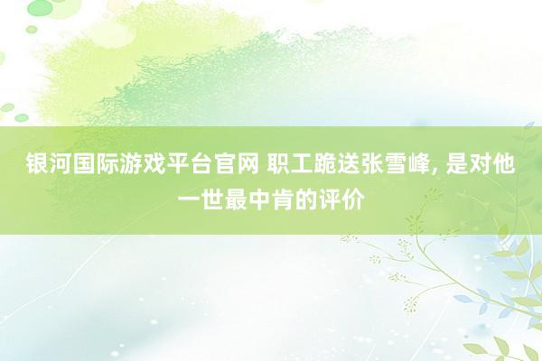 银河国际游戏平台官网 职工跪送张雪峰， 是对他一世最中肯的评价