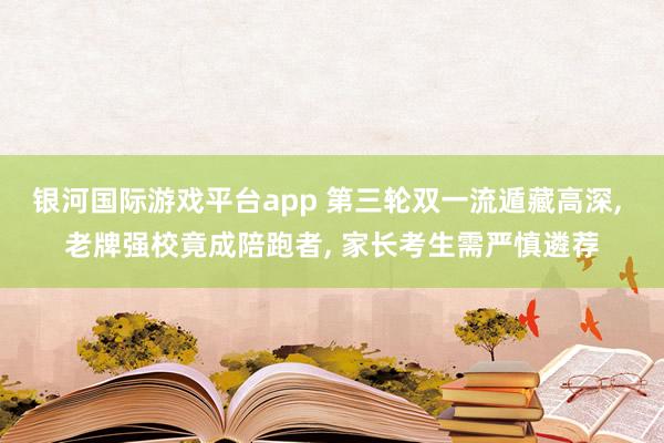银河国际游戏平台app 第三轮双一流遁藏高深， 老牌强校竟成陪跑者， 家长考生需严慎遴荐