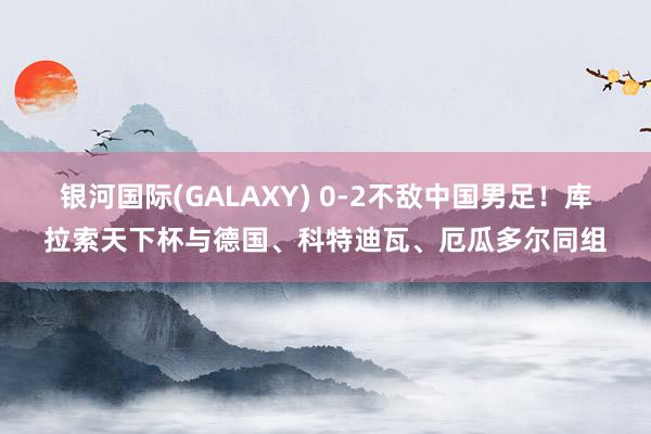 银河国际(GALAXY) 0-2不敌中国男足！库拉索天下杯与德国、科特迪瓦、厄瓜多尔同组