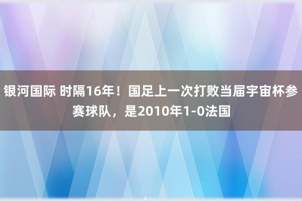 银河国际 时隔16年！国足上一次打败当届宇宙杯参赛球队，是2010年1-0法国