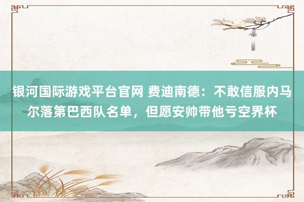 银河国际游戏平台官网 费迪南德：不敢信服内马尔落第巴西队名单，但愿安帅带他亏空界杯