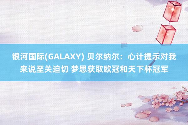 银河国际(GALAXY) 贝尔纳尔：心计提示对我来说至关迫切 梦思获取欧冠和天下杯冠军