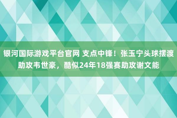 银河国际游戏平台官网 支点中锋！张玉宁头球摆渡助攻韦世豪，酷似24年18强赛助攻谢文能