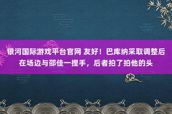 银河国际游戏平台官网 友好！巴库纳采取调整后在场边与邵佳一捏手，后者拍了拍他的头