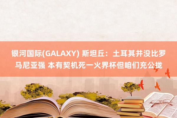 银河国际(GALAXY) 斯坦丘：土耳其并没比罗马尼亚强 本有契机死一火界杯但咱们充公拢