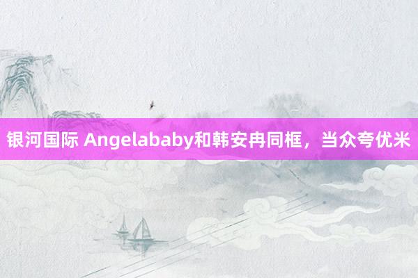 银河国际 Angelababy和韩安冉同框，当众夸优米