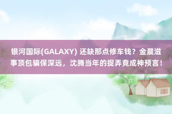 银河国际(GALAXY) 还缺那点修车钱？金晨滋事顶包骗保深远，沈腾当年的捉弄竟成神预言！