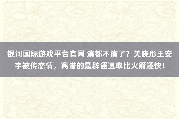 银河国际游戏平台官网 演都不演了？关晓彤王安宇被传恋情，离谱的是辟谣速率比火箭还快！