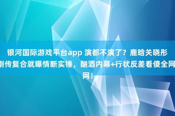 银河国际游戏平台app 演都不演了？鹿晗关晓彤刚传复合就曝情断实锤，酗酒内幕+行状反差看傻全网！