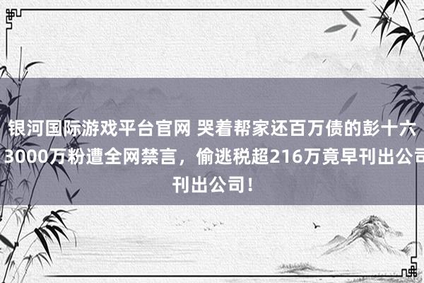 银河国际游戏平台官网 哭着帮家还百万债的彭十六？3000万粉遭全网禁言，偷逃税超216万竟早刊出公司！