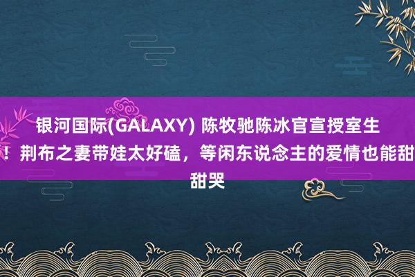 银河国际(GALAXY) 陈牧驰陈冰官宣授室生子！荆布之妻带娃太好磕，等闲东说念主的爱情也能甜哭