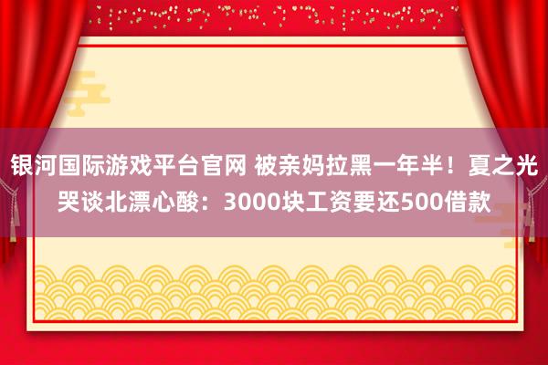 银河国际游戏平台官网 被亲妈拉黑一年半！夏之光哭谈北漂心酸：3000块工资要还500借款