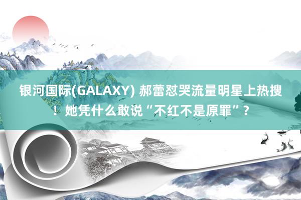 银河国际(GALAXY) 郝蕾怼哭流量明星上热搜！她凭什么敢说“不红不是原罪”？