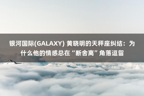银河国际(GALAXY) 黄晓明的天秤座纠结：为什么他的情感总在“断舍离”角落逗留