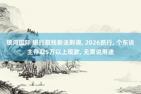 银河国际 银行取钱新法则调， 2026抓行， 个东谈主存取5万以上现款， 无需说用途