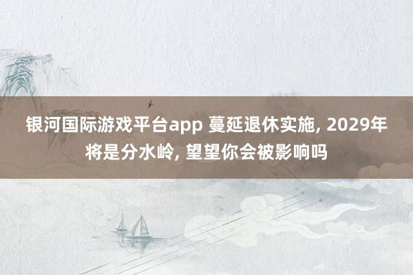 银河国际游戏平台app 蔓延退休实施， 2029年将是分水岭， 望望你会被影响吗