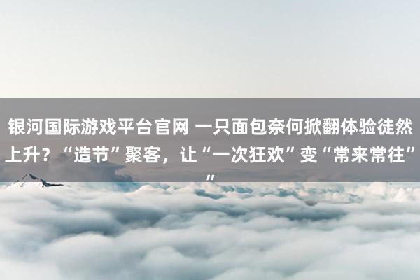 银河国际游戏平台官网 一只面包奈何掀翻体验徒然上升？“造节”聚客，让“一次狂欢”变“常来常往”