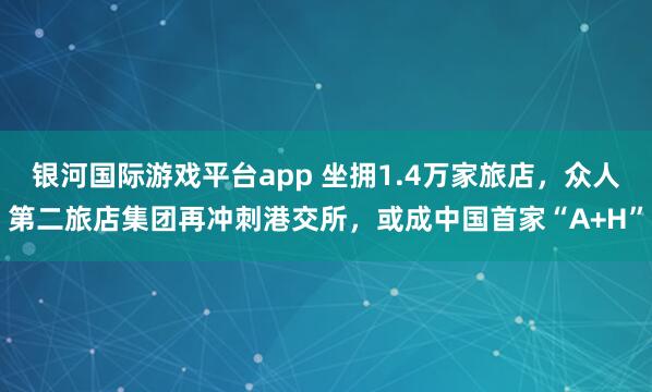 银河国际游戏平台app 坐拥1.4万家旅店，众人第二旅店集团再冲刺港交所，或成中国首家“A+H”