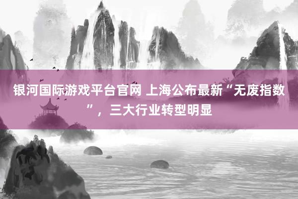 银河国际游戏平台官网 上海公布最新“无废指数”，三大行业转型明显