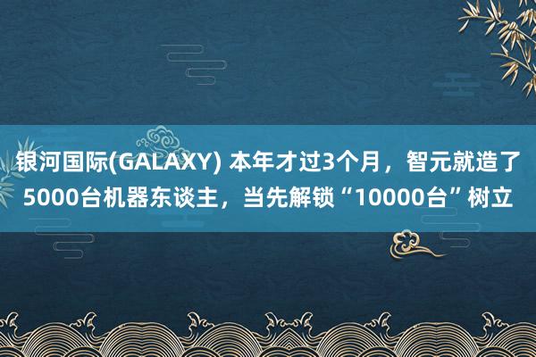 银河国际(GALAXY) 本年才过3个月，智元就造了5000台机器东谈主，当先解锁“10000台”树立