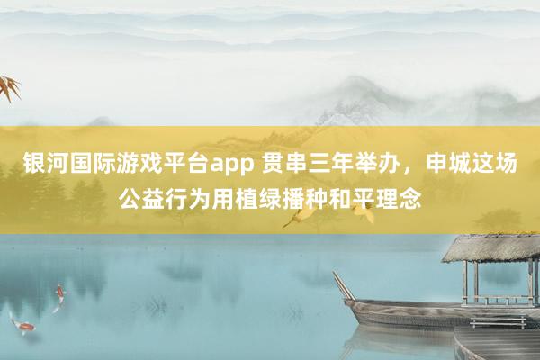 银河国际游戏平台app 贯串三年举办，申城这场公益行为用植绿播种和平理念