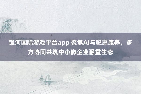银河国际游戏平台app 聚焦AI与聪惠康养，多方协同共筑中小微企业翻重生态