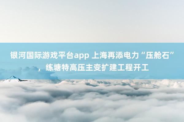 银河国际游戏平台app 上海再添电力“压舱石” ，练塘特高压主变扩建工程开工