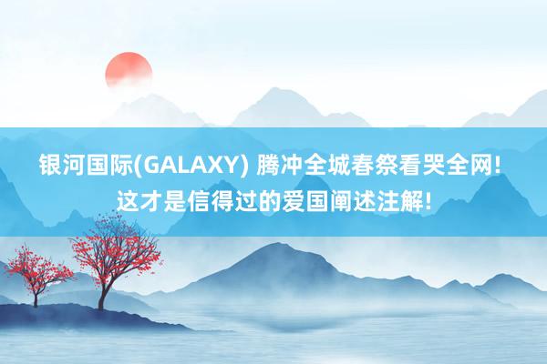 银河国际(GALAXY) 腾冲全城春祭看哭全网! 这才是信得过的爱国阐述注解!