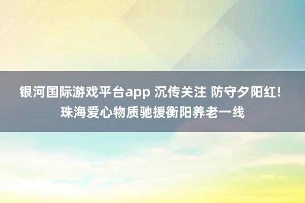 银河国际游戏平台app 沉传关注 防守夕阳红! 珠海爱心物质驰援衡阳养老一线