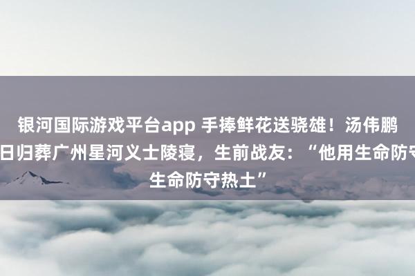银河国际游戏平台app 手捧鲜花送骁雄！汤伟鹏义士本日归葬广州星河义士陵寝，生前战友：“他用生命防守热土”