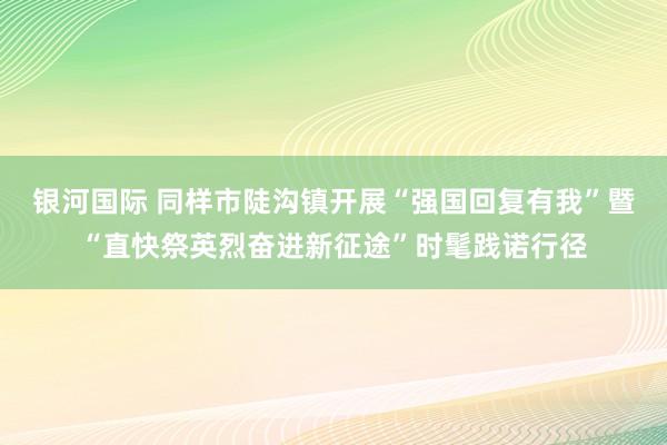 银河国际 同样市陡沟镇开展“强国回复有我”暨“直快祭英烈奋进新征途”时髦践诺行径