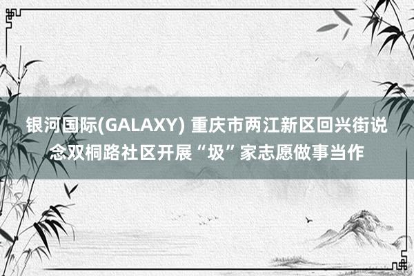 银河国际(GALAXY) 重庆市两江新区回兴街说念双桐路社区开展“圾”家志愿做事当作