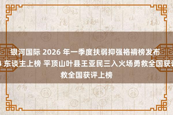 银河国际 2026 年一季度扶弱抑强袼褙榜发布 河南 4 东谈主上榜 平顶山叶县王亚民三入火场勇救全国获评上榜
