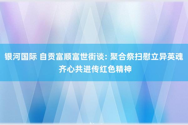 银河国际 自贡富顺富世街谈: 聚合祭扫慰立异英魂 齐心共进传红色精神