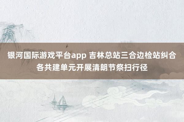 银河国际游戏平台app 吉林总站三合边检站纠合各共建单元开展清朗节祭扫行径