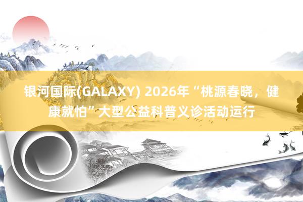 银河国际(GALAXY) 2026年“桃源春晓，健康就怕”大型公益科普义诊活动运行