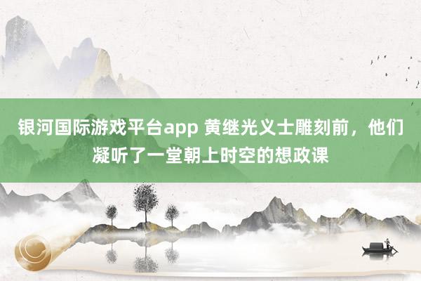 银河国际游戏平台app 黄继光义士雕刻前，他们凝听了一堂朝上时空的想政课