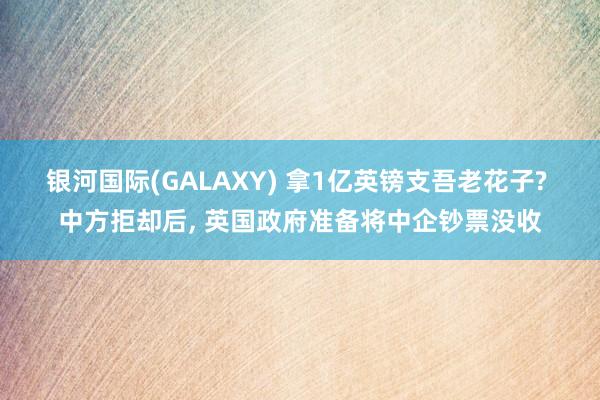 银河国际(GALAXY) 拿1亿英镑支吾老花子? 中方拒却后， 英国政府准备将中企钞票没收
