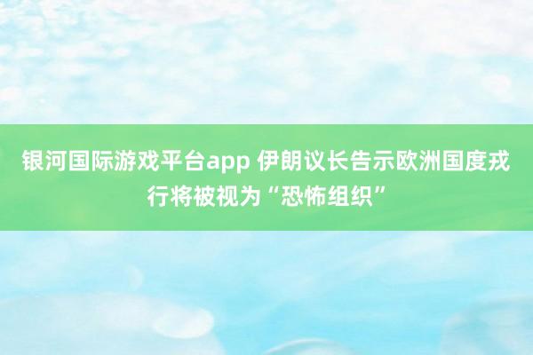 银河国际游戏平台app 伊朗议长告示欧洲国度戎行将被视为“恐怖组织”