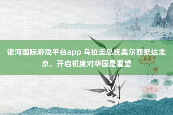 银河国际游戏平台app 乌拉圭总统奥尔西抵达北京，开启初度对华国是看望