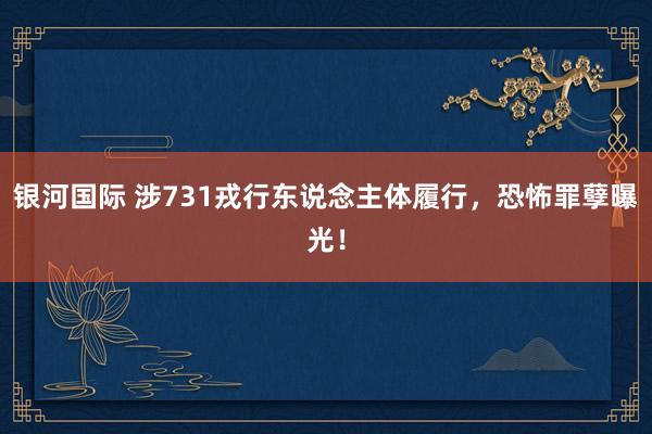 银河国际 涉731戎行东说念主体履行，恐怖罪孽曝光！