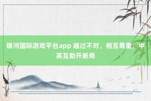 银河国际游戏平台app 越过不对、相互尊重，中英互助开新局