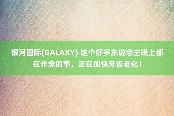 银河国际(GALAXY) 这个好多东说念主晚上都在作念的事，正在加快牙齿老化！