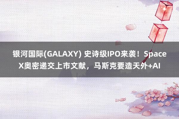 银河国际(GALAXY) 史诗级IPO来袭！SpaceX奥密递交上市文献，马斯克要造天外+AI
