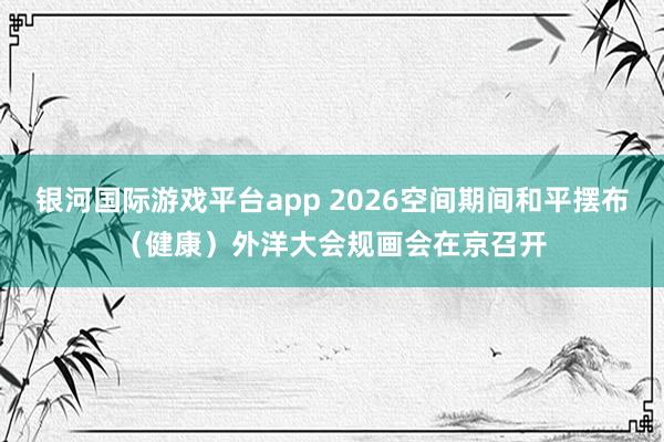 银河国际游戏平台app 2026空间期间和平摆布（健康）外洋大会规画会在京召开