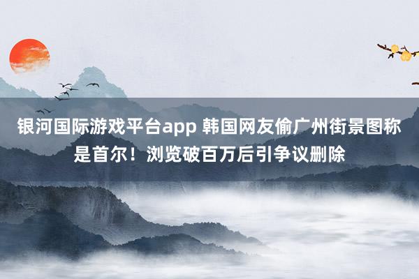 银河国际游戏平台app 韩国网友偷广州街景图称是首尔！浏览破百万后引争议删除