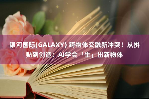 银河国际(GALAXY) 跨物体交融新冲突！从拼贴到创造：AI学会「生」出新物体