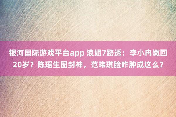 银河国际游戏平台app 浪姐7路透：李小冉嫩回20岁？陈瑶生图封神，范玮琪脸咋肿成这么？