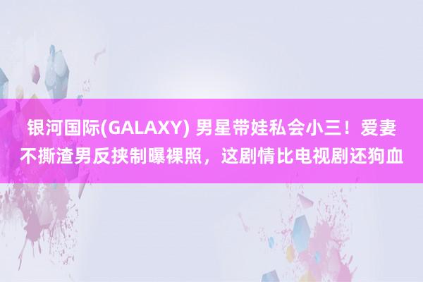 银河国际(GALAXY) 男星带娃私会小三！爱妻不撕渣男反挟制曝裸照，这剧情比电视剧还狗血